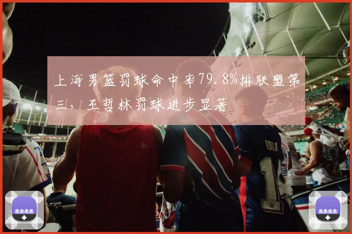 上海男篮罚球命中率79.8%排联盟第三,王哲林罚球进步显著