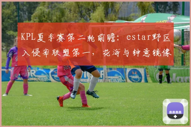 KPL夏季赛第二轮前瞻:estar野区入侵率联盟第一,花海与钟意镜像对决刷新野核上限