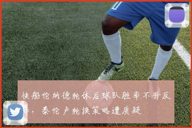 快船伦纳德轮休后球队胜率不升反降,泰伦卢轮换策略遭质疑