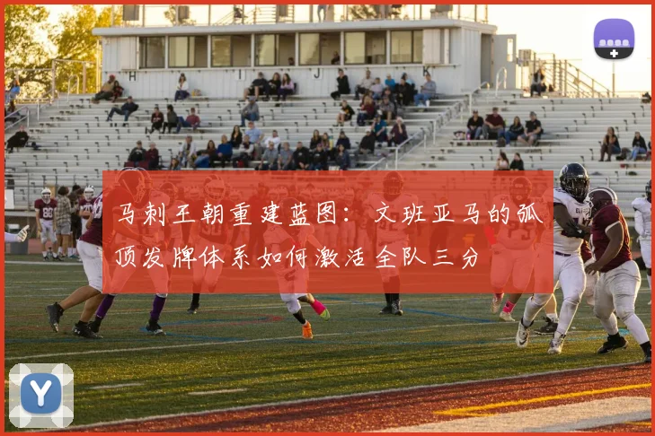马刺王朝重建蓝图:文班亚马的弧顶发牌体系如何激活全队三分