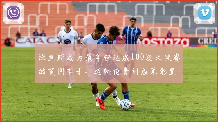 诺里斯成为最年轻达成100场大奖赛的英国车手,迈凯伦青训成果彰显