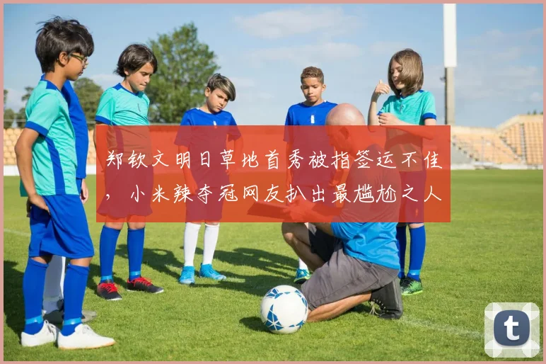 郑钦文明日草地首秀被指签运不佳,小米辣夺冠网友扒出最尴尬之人