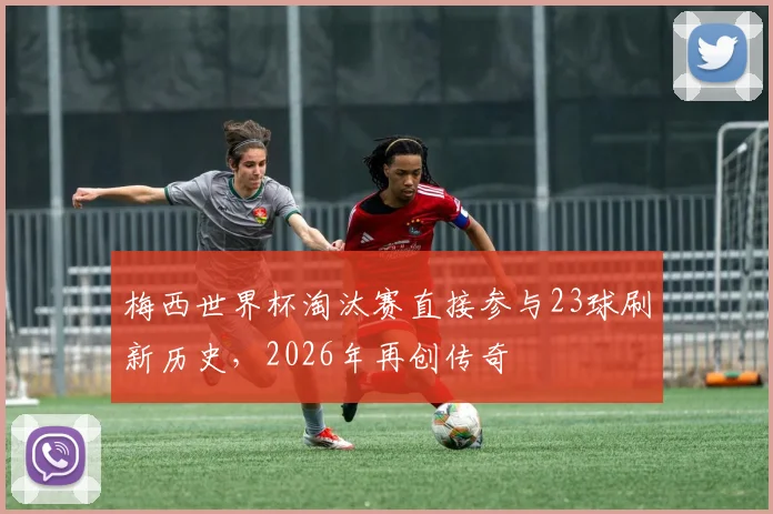 梅西世界杯淘汰赛直接参与23球刷新历史,2026年再创传奇