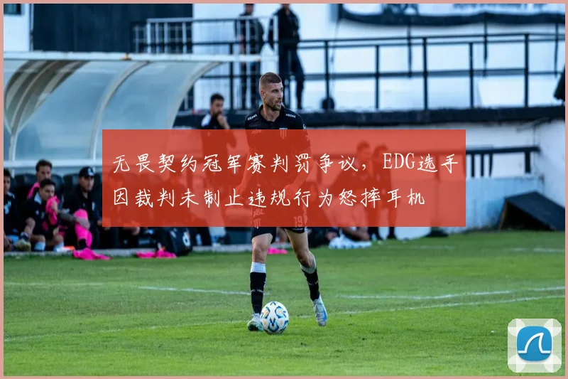 无畏契约冠军赛判罚争议,EDG选手因裁判未制止违规行为怒摔耳机