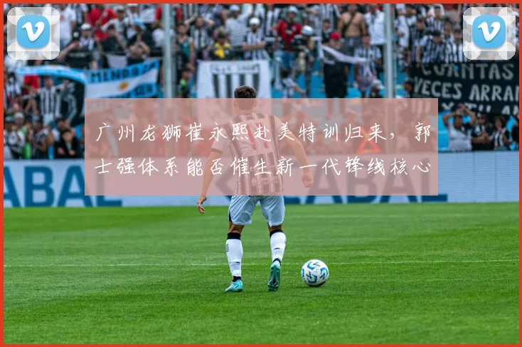 广州龙狮崔永熙赴美特训归来,郭士强体系能否催生新一代锋线核心?