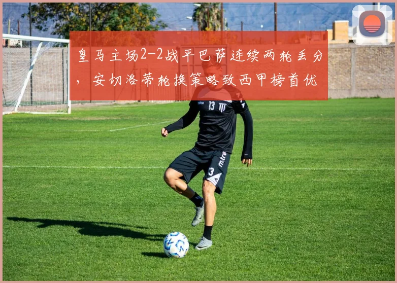 皇马主场2-2战平巴萨连续两轮丢分,安切洛蒂轮换策略致西甲榜首优势缩水至1分